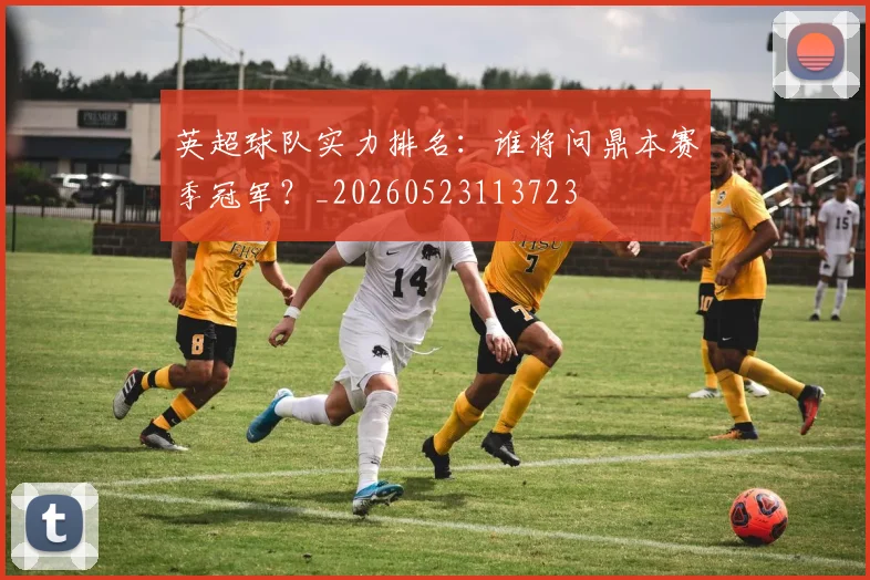 英超球队实力排名：谁将问鼎本赛季冠军？_20260523113723