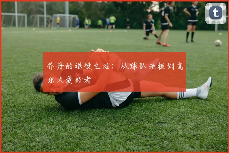 乔丹的退役生活:从球队老板到高尔夫爱好者