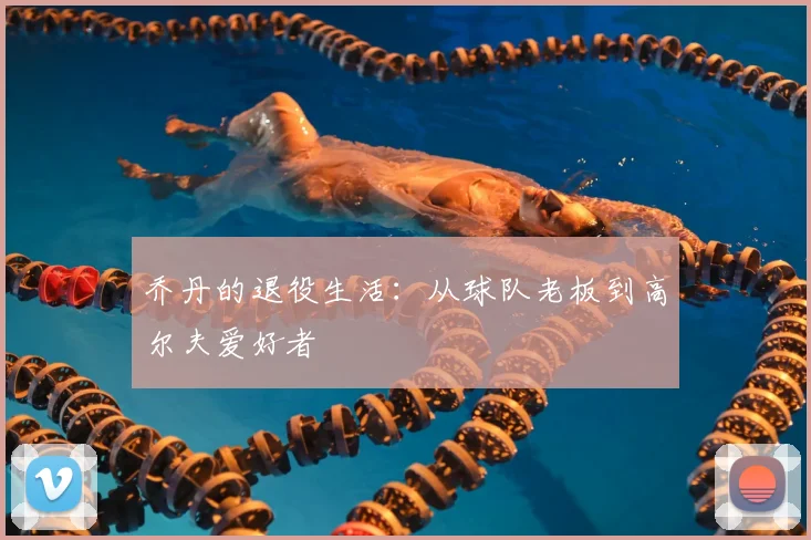乔丹的退役生活：从球队老板到高尔夫爱好者